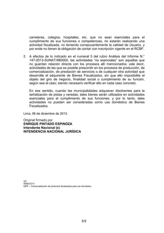 5/5
carreteras, colegios, hospitales, etc. que no sean esenciales para el
cumplimiento de sus funciones o competencias, no estarán realizando una
actividad fiscalizada, no teniendo consecuentemente la calidad de Usuario, y
por ende no tienen la obligación de contar con inscripción vigente en el RCBF.
2. A efectos de lo indicado en el numeral 5 del rubro Análisis del Informe N.°
147-2013-SUNAT/4B0000, las actividades “no esenciales” son aquellas que
no guardan relación directa con los procesos allí mencionados; vale decir,
actividades de las que es posible prescindir en los procesos de producción, de
comercialización, de prestación de servicios o de cualquier otra actividad que
desarrolle el adquirente de Bienes Fiscalizados, sin que ello imposibilite el
objeto del giro de negocio, finalidad social o cumplimiento de su función,
según sea el caso; siendo necesario verificar ello en cada caso concreto.
En ese sentido, cuando las municipalidades adquieran disolventes para la
señalización de pistas y veredas, tales bienes serán utilizados en actividades
esenciales para el cumplimiento de sus funciones; y por lo tanto, tales
actividades no pueden ser consideradas como uso doméstico de Bienes
Fiscalizados.
Lima, 06 de diciembre de 2013.
Original firmado por
ENRIQUE PINTADO ESPINOZA
Intendente Nacional (e)
INTENDENCIA NACIONAL JURÍDICA
cpf
A0803-D13
IQPF – Comercialización de productos fiscalizados para uso doméstico.
 