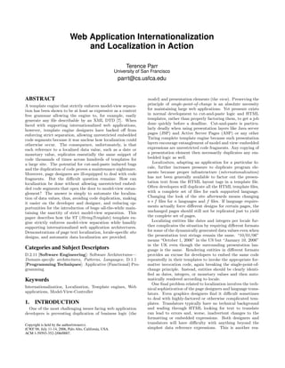 Web Application Internationalization
                                and Localization in Action

                                                              Terence Parr
                                                         University of San Francisco
                                                          parrt@cs.usfca.edu


ABSTRACT                                                                 model) and presentation elements (the view). Preserving the
A template engine that strictly enforces model-view separa-              principle of single-point-of-change is an absolute necessity
tion has been shown to be at least as expressive as a context            for maintaining large web applications. Yet pressure exists
free grammar allowing the engine to, for example, easily                 in normal development to cut-and-paste logic and HTML
generate any ﬁle describable by an XML DTD [7]. When                     templates, rather than properly factoring them, to get a job
faced with supporting internationalized web applications,                done quickly before a deadline. Cut-and-paste is particu-
however, template engine designers have backed oﬀ from                   larly deadly when using presentation layers like Java server
enforcing strict separation, allowing unrestricted embedded              pages (JSP) and Active Server Pages (ASP) or any other
code segments because it was unclear how localization could              Turing complete template engine because such presentation
otherwise occur. The consequence, unfortunately, is that                 layers encourage entanglement of model and view–embedded
each reference to a localized data value, such as a date or              expressions are unrestricted code fragments. Any copying of
monetary value, replicates essentially the same snippet of               a presentation element then necessarily duplicates any em-
code thousands of times across hundreds of templates for                 bedded logic as well.
a large site. The potential for cut-and-paste induced bugs                  Localization, adapting an application for a particular lo-
and the duplication of code proves a maintenance nightmare.              cale, further increases pressure to duplicate program ele-
Moreover, page designers are ill-equipped to deal with code              ments because proper infrastructure (internationalization)
fragments. But the diﬃcult question remains: How can                     has not been generally available to factor out the presen-
localization be done without allowing unrestricted embed-                tation text from the HTML layout tags in a template ﬁle.
ded code segments that open the door to model-view entan-                Often developers will duplicate all the HTML template ﬁles,
glement? The answer is simply to automate the localiza-                  with a complete set of ﬁles for each supported language.
tion of data values, thus, avoiding code duplication, making             Changing the look of the site afterwards means changing
it easier on the developer and designer, and reducing op-                n ∗ f ﬁles for n languages and f ﬁles. If language require-
portunities for the introduction of bugs–all-the-while main-             ments actually force diﬀerent designs for certain pages, the
taining the sanctity of strict model-view separation. This               unchanged pages should still not be replicated just to yield
paper describes how the ST (StringTemplate) template en-                 the complete set of pages.
gine strictly enforces model-view separation while handily                  Localizing entities like dates and integers per locale fur-
supporting internationalized web application architectures.              ther complicates the situation by requiring diﬀerent formats
Demonstrations of page text localization, locale-speciﬁc site            for some of the dynamically generated data values even when
designs, and automatic data localization are provided.                   the presentation text strings remain the same. “10/01/06”
                                                                         means “October 1, 2006” in the US but “January 10, 2006”
                                                                         in the UK even though the surrounding presentation lan-
Categories and Subject Descriptors                                       guage is the same. Rendering entities in diﬀerent formats
D.2.11 [Software Engineering]: Software Architectures—                   provides an excuse for developers to embed the same code
Domain-speciﬁc architectures, Patterns, Languages; D.1.1                 repeatedly in their templates to invoke the appropriate for-
[Programming Techniques]: Applicative (Functional) Pro-                  matter invocation code, again breaking the single-point-of-
gramming                                                                 change principle. Instead, entities should be clearly identi-
                                                                         ﬁed as dates, integers, or monetary values and then auto-
Keywords                                                                 matically rendered according to locale.
                                                                            One ﬁnal problem related to localization involves the tech-
Internationalization, Localization, Template engines, Web                nical sophistication of the page designers and language trans-
applications, Model-View-Controller                                      lators. Even graphics designers ﬁnd it diﬃcult sometimes
                                                                         to deal with highly-factored or otherwise complicated tem-
1. INTRODUCTION                                                          plates. Translators typically have no technical background
  One of the most challenging issues facing web application              and wading through HTML looking for text to translate
developers is preventing duplication of business logic (the              can lead to errors and, worse, inadvertent changes to the
                                                                         formatting or embedded expressions. Both designers and
Copyright is held by the author/owner(s).
                                                                         translators will have diﬃculty with anything beyond the
ICWE’06, July 11-14, 2006, Palo Alto, California, USA.                   simplest data reference expressions. This is another rea-
ACM 1-59593-352-2/06/0007.
 