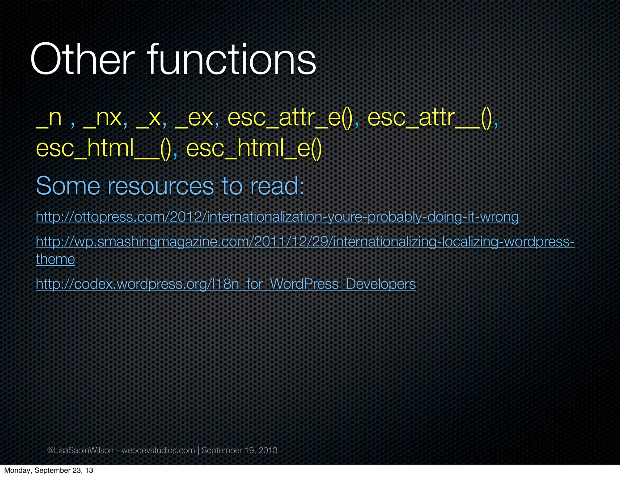 @LisaSabinWilson - webdevstudios.com | September 19, 2013
Other functions
_n , _nx, _x, _ex, esc_attr_e(), esc_attr__(),
esc_html__(), esc_html_e()
Some resources to read:
http://ottopress.com/2012/internationalization-youre-probably-doing-it-wrong
http://wp.smashingmagazine.com/2011/12/29/internationalizing-localizing-wordpress-
theme
http://codex.wordpress.org/I18n_for_WordPress_Developers
Monday, September 23, 13
 