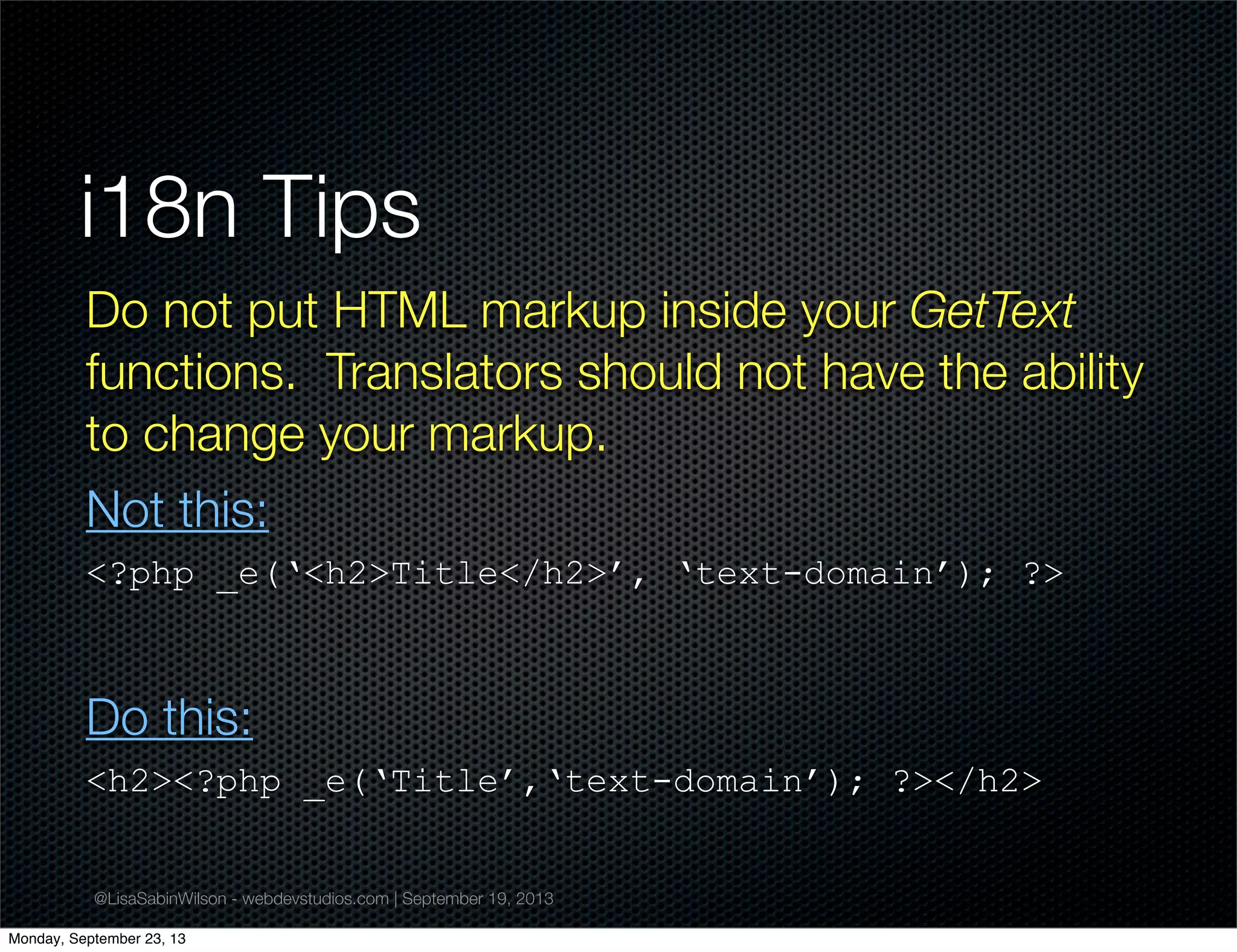 @LisaSabinWilson - webdevstudios.com | September 19, 2013
i18n Tips
Do not put HTML markup inside your GetText
functions. Translators should not have the ability
to change your markup.
Not this:
<?php _e(‘<h2>Title</h2>’, ‘text-domain’); ?>
Do this:
<h2><?php _e(‘Title’,‘text-domain’); ?></h2>
Monday, September 23, 13
 