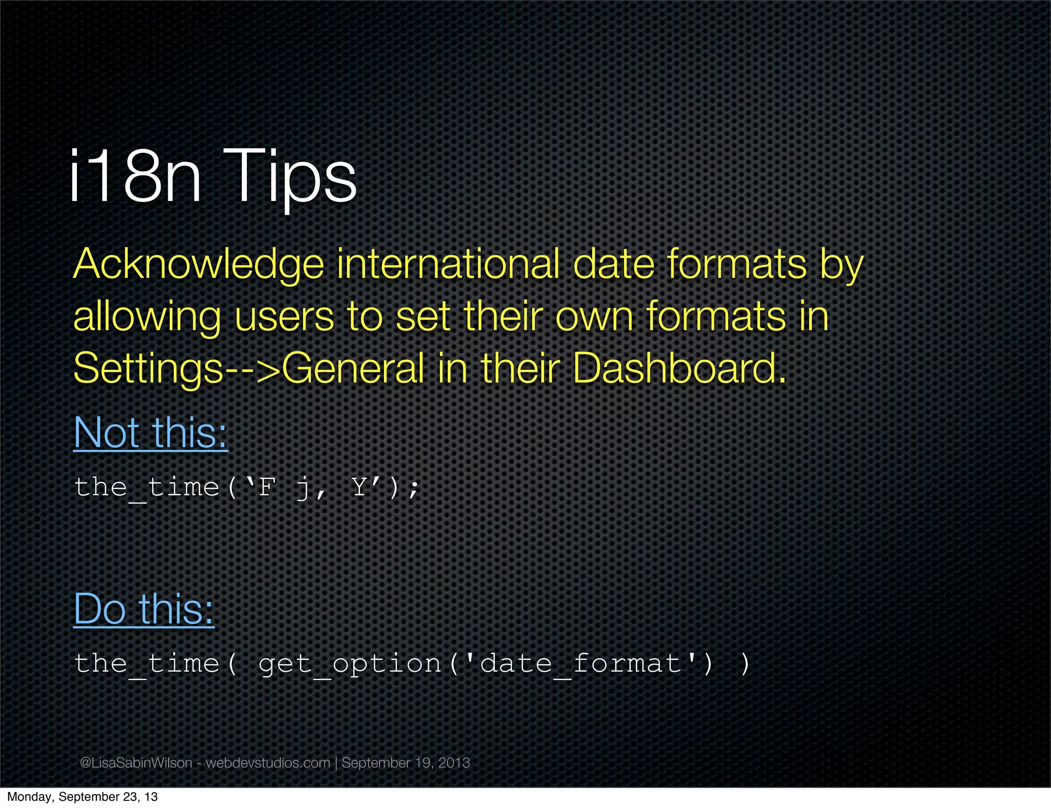 @LisaSabinWilson - webdevstudios.com | September 19, 2013
i18n Tips
Acknowledge international date formats by
allowing users to set their own formats in
Settings-->General in their Dashboard.
Not this:
the_time(‘F j, Y’);
Do this:
the_time( get_option('date_format') )
Monday, September 23, 13
 