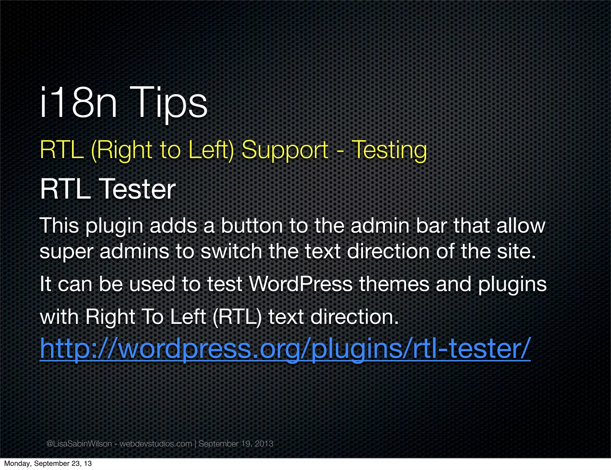 @LisaSabinWilson - webdevstudios.com | September 19, 2013
i18n Tips
RTL (Right to Left) Support - Testing
RTL Tester
This plugin adds a button to the admin bar that allow
super admins to switch the text direction of the site.
It can be used to test WordPress themes and plugins
with Right To Left (RTL) text direction.
http://wordpress.org/plugins/rtl-tester/
Monday, September 23, 13
 