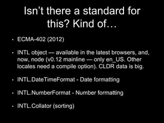 Isn’t there a standard for
this? Kind of…
• ECMA-402 (2012)
• INTL object — available in the latest browsers, and,
now, node (v0.12 mainline — only en_US. Other
locales need a compile option). CLDR data is big.
• INTL.DateTimeFormat - Date formatting
• INTL.NumberFormat - Number formatting
• INTL.Collator (sorting)
 