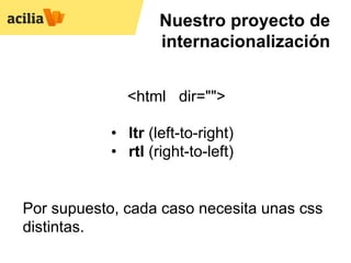 Nuestro proyecto de
                    internacionalización


              <html dir="">

            •  ltr (left-to-right)
            •  rtl (right-to-left)


Por supuesto, cada caso necesita unas css
distintas.
 