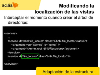 Modificando la
                         localización de las vistas
Interceptar el momento cuando crear el árbol de
  directorios:

<services>
   ...
   <service id="bnbl.file_locator" class="%bnbl.file_locator.class%">
       <argument type="service" id="kernel" />
       <argument>%kernel.root_dir%/Resources</argument>
   </service>
   <service id="file_locator" alias="bnbl.file_locator" />
   ...
</services>

                               Adaptación de la estructura
 