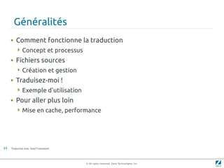 Généralités
     • Comment fonctionne la traduction
         Concept et processus

     • Fichiers sources
         Création et gestion

     • Traduisez-moi !
         Exemple d'utilisation

     • Pour aller plus loin
         Mise en cache, performance




11   Traduction avec Zend Framework




                                      © All rights reserved. Zend Technologies, Inc.
 