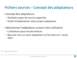 Fichiers sources – Concept des adaptateurs
     • Concept des adaptateurs
         Multiples types de source supportés
         Facile d'implémenter votre propre adaptateur


     • Sélectionnez l'adaptateur suivant votre utilisation
         L'utilisation peut ensuite évoluer
         Basculer vers un autre adaptateur se fait alors en 1 seule
             ligne




13   Translation within Zend Framework




                                         © All rights reserved. Zend Technologies, Inc.
 