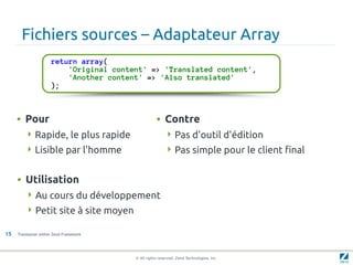Fichiers sources – Adaptateur Array
                      return array(
                          'Original content' => 'Translated content',
                          'Another content' => 'Also translated'
                      );



     • Pour                                         • Contre
         Rapide, le plus rapide                          Pas d'outil d'édition
         Lisible par l'homme                             Pas simple pour le client final


     • Utilisation
          Au cours du développement
          Petit site à site moyen

15   Translation within Zend Framework




                                         © All rights reserved. Zend Technologies, Inc.
 