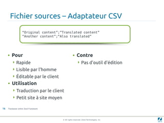 Fichier sources – Adaptateur CSV

                    “Original content”;”Translated content”
                    “Another content”;“Also translated”




     • Pour                                         • Contre
         Rapide                                          Pas d'outil d'édition
         Lisible par l'homme
         Éditable par le client
     • Utilisation
          Traduction par le client
          Petit site à site moyen

16   Translation within Zend Framework




                                         © All rights reserved. Zend Technologies, Inc.
 