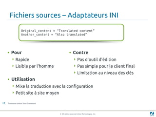 Fichiers sources – Adaptateurs INI

                    Original_content = “Translated content”
                    Another_content = “Also translated”




     • Pour                                         • Contre
         Rapide                                          Pas d'outil d'édition
         Lisible par l'homme                             Pas simple pour le client final
                                                          Limitation au niveau des clés
     • Utilisation
          Mixe la traduction avec la configuration
          Petit site à site moyen

17   Translation within Zend Framework




                                         © All rights reserved. Zend Technologies, Inc.
 