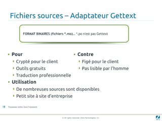 Fichiers sources – Adaptateur Gettext

                     FORMAT BINAIRES (fichiers *.mo)… *.po n'est pas Gettext




     • Pour                                                • Contre
         Crypté pour le client                                  Figé pour le client
         Outils gratuits                                        Pas lisible par l'homme
         Traduction professionnelle
     • Utilisation
          De nombreuses sources sont disponibles
          Petit site à site d'entreprise

18   Translation within Zend Framework




                                              © All rights reserved. Zend Technologies, Inc.
 