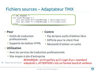 Fichiers sources – Adaptateur TMX
                    ** XML HEADERS **
                    <tu tuid='Message 1'>
                       <tuv xml:lang="en"><seg>Message 1 (en)</seg></tuv>
                       <tuv xml:lang="fr"><seg>Message 1 (fr)</seg></tuv>
                    </tu>



     • Pour                                                   • Contre
         Outils de traduction                                      Pas de bons outils d'édition libre
             professionnels                                         Difficile pour le client final
         Supporte les balises HTML                                 Nécessité d'utiliser un cache
     • Utilisation
          Avec les services de traduction professionnels
          Site moyen à site d'entreprise
                                         REMARQUE : on lit parfois qu'il s'agit d'un « standard
19   Translation within Zend Framework
                                         industriel », ATTENTION c'est un format lourd et verbeux

                                                   © All rights reserved. Zend Technologies, Inc.
 