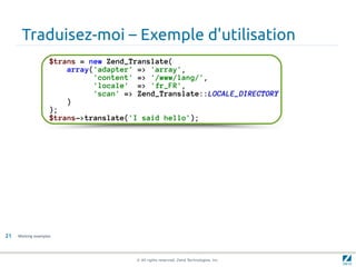 Traduisez-moi – Exemple d'utilisation
                    $trans = new Zend_Translate(
                        array('adapter' => 'array',
                              'content' => '/www/lang/',
                              'locale' => 'fr_FR',
                              'scan' => Zend_Translate::LOCALE_DIRECTORY
                        )
                    );
                    $trans->translate('I said hello');




21   Working examples




                                       © All rights reserved. Zend Technologies, Inc.
 