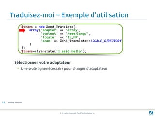 Traduisez-moi – Exemple d'utilisation
                    $trans = new Zend_Translate(
                        array('adapter' => 'array',
                              'content' => '/www/lang/',
                              'locale' => 'fr_FR',
                              'scan' => Zend_Translate::LOCALE_DIRECTORY
                        )
                    );
                    $trans->translate('I said hello');


            Sélectionner votre adaptateur
                Une seule ligne nécessaire pour changer d'adaptateur




22   Working examples




                                        © All rights reserved. Zend Technologies, Inc.
 