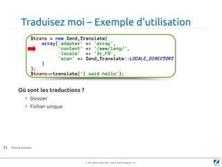 Traduisez moi – Exemple d'utilisation
                    $trans = new Zend_Translate(
                        array('adapter' => 'array',
                              'content' => '/www/lang/',
                              'locale' => 'fr_FR',
                              'scan' => Zend_Translate::LOCALE_DIRECTORY
                        )
                    );
                    $trans->translate('I said hello');


          Où sont les traductions ?
                Dossier
                Fichier unique




23   Working examples




                                       © All rights reserved. Zend Technologies, Inc.
 