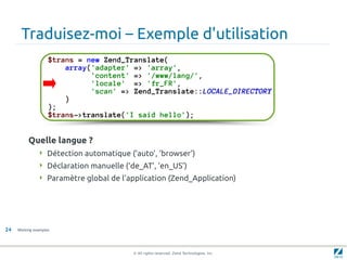 Traduisez-moi – Exemple d'utilisation
                    $trans = new Zend_Translate(
                        array('adapter' => 'array',
                              'content' => '/www/lang/',
                              'locale' => 'fr_FR',
                              'scan' => Zend_Translate::LOCALE_DIRECTORY
                        )
                    );
                    $trans->translate('I said hello');


          Quelle langue ?
                Détection automatique (‘auto’, ‘browser’)
                Déclaration manuelle (‘de_AT’, ‘en_US’)
                Paramètre global de l'application (Zend_Application)




24   Working examples




                                         © All rights reserved. Zend Technologies, Inc.
 