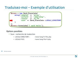 Traduisez-moi – Exemple d'utilisation
                    $trans = new Zend_Translate(
                        array('adapter' => 'array',
                              'content' => '/www/lang/',
                              'locale' => 'fr_FR',
                              'scan' => Zend_Translate::LOCALE_DIRECTORY
                        )
                    );
                    $trans->translate('I said hello');


          Options possibles
                Scan : recherche de traduction
                        • LOCALE-DIRECTORY :               /www/lang/fr/file.php
                        • LOCALE-FILE:                     /www/lang/file-fr.php




25   Working examples




                                               © All rights reserved. Zend Technologies, Inc.
 