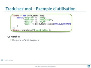 Traduisez-moi – Exemple d'utilisation
                    $trans = new Zend_Translate(
                        array('adapter' => 'array',
                              'content' => '/www/lang/',
                              'locale' => 'fr_FR',
                              'scan' => Zend_Translate::LOCALE_DIRECTORY
                        )
                    );
                    $trans->translate('I said hello');


          Ça marche !
                Retourne « J'ai dit bonjour »




26   Working examples




                                         © All rights reserved. Zend Technologies, Inc.
 