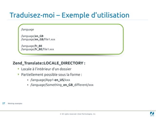 Traduisez-moi – Exemple d'utilisation
                   /language

                   /language/en_GB
                   /language/en_GB/file1.xxx

                   /language/fr_BE
                   /language/fr_BE/file1.xxx




          Zend_Translate::LOCALE_DIRECTORY :
                Locale à l'intérieur d'un dossier
                Partiellement possible sous la forme :
                        • /language/App1-en_US/xxx
                        • /language/Something_en_GB_different/xxx




27   Working examples




                                               © All rights reserved. Zend Technologies, Inc.
 