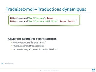 Traduisez-moi – Traductions dynamiques
              $this->translate("Pay %1$s euro", $money);
              $this->translate("Pay %1$s euro until %2$s", $money, $date);




          Ajouter des paramètres à votre traduction
                Avec une syntaxe de type sprintf
                Plusieurs paramètres possibles
                Les autres langues peuvent changer l'ordre




30   Working examples




                                        © All rights reserved. Zend Technologies, Inc.
 