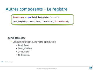 Autres composants – Le registre
                    $translate = new Zend_Translate(/*...*/);

                    Zend_Registry::set(‘Zend_Translate’, $translate);




          Zend_Registry
                Utilisable partout dans votre application
                        • Zend_Form
                        • Zend_Validate
                        • Zend_View
                        • Et d'autres...


31   Working examples




                                           © All rights reserved. Zend Technologies, Inc.
 