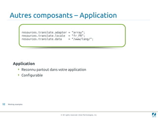 Autres composants – Application

                    resources.translate.adapter = “array“;
                    resources.translate.locale = “fr_FR”;
                    resources.translate.data    = “/www/lang/”;




          Application
                Reconnu partout dans votre application
                Configurable




32   Working examples




                                           © All rights reserved. Zend Technologies, Inc.
 