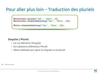Pour aller plus loin – Traduction des pluriels
                    $translate->plural('Car', 'Cars', 2);
                    $translate->translate(array('Car', 'Cars', 2));

                    $this->translate(array('Car', 'Cars', 2));




          Singulier / Pluriel
                Car (un élément) / Singulier
                Cars (plusieurs éléments) / Pluriel
                Même méthode pour gérer le singulier ou le pluriel




33   Working examples




                                          © All rights reserved. Zend Technologies, Inc.
 