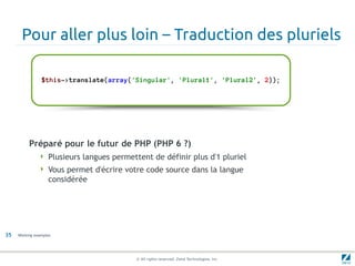 Pour aller plus loin – Traduction des pluriels

                $this->translate(array('Singular', 'Plural1', 'Plural2', 2));




          Préparé pour le futur de PHP (PHP 6 ?)
                Plusieurs langues permettent de définir plus d'1 pluriel
                Vous permet d'écrire votre code source dans la langue
                   considérée




35   Working examples




                                          © All rights reserved. Zend Technologies, Inc.
 