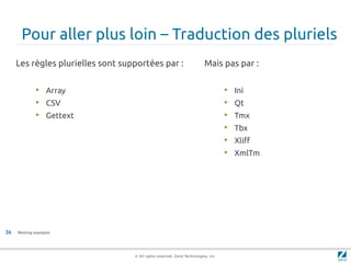 Pour aller plus loin – Traduction des pluriels
     Les règles plurielles sont supportées par :                          Mais pas par :

              ▶    Array                                                            ▶   Ini
              ▶    CSV                                                              ▶   Qt
              ▶    Gettext                                                          ▶   Tmx
                                                                                    ▶   Tbx
                                                                                    ▶
                                                                                        Xliff
                                                                                    ▶   XmlTm




36   Working examples




                                   © All rights reserved. Zend Technologies, Inc.
 