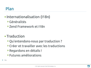 Plan
    • Internationalisation (I18n)
           Généralités
           Zend Framework et I18n


    • Traduction
           Qu'entendons-nous par traduction ?
           Créer et travailler avec les traductions
           Regardons en détails !
           Futures améliorations
4   Plan




                              © All rights reserved. Zend Technologies, Inc.
 