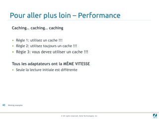Pour aller plus loin – Performance
         Caching… caching… caching


         • Règle 1: utilisez un cache !!!
         • Règle 2: utilisez toujours un cache !!!
         • Règle 3: vous devez utiliser un cache !!!


         Tous les adaptateurs ont la MÊME VITESSE
         • Seule la lecture initiale est différente




40   Working examples




                                        © All rights reserved. Zend Technologies, Inc.
 