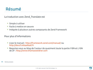 Résumé
     La traduction avec Zend_Translate est

         Simple à utiliser
         Facile à mettre en oeuvre
         Intégrée à plusieurs autres composants de Zend Framework


     Pour plus d'informations

         Lisez le manuel : http://framework.zend.com/manual/ ou
          http://doczf.mikaelkael.fr
         Reportez-vous au blog de l'auteur de quasiment toute la partie I18N et L10N
          de ZF : http://www.thomasweidner.com




41   Working examples




                                      © All rights reserved. Zend Technologies, Inc.
 