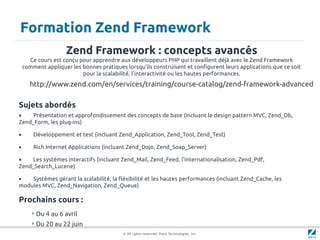 Formation Zend Framework
                     Zend Framework : concepts avancés
      Ce cours est conçu pour apprendre aux développeurs PHP qui travaillent déjà avec le Zend Framework
    comment appliquer les bonnes pratiques lorsqu’ils construisent et configurent leurs applications que ce soit
                          pour la scalabilité, l’interactivité ou les hautes performances.
      http://www.zend.com/en/services/training/course-catalog/zend-framework-advanced

Sujets abordés
•    Présentation et approfondissement des concepts de base (incluant le design pattern MVC, Zend_Db,
Zend_Form, les plug-ins)

•       Développement et test (incluant Zend_Application, Zend_Tool, Zend_Test)

•       Rich Internet Applications (incluant Zend_Dojo, Zend_Soap_Server)

•    Les systèmes interactifs (incluant Zend_Mail, Zend_Feed, l'internationalisation, Zend_Pdf,
Zend_Search_Lucene)

•   Systèmes gérant la scalabilité, la fléxibilité et les hautes performances (incluant Zend_Cache, les
modules MVC, Zend_Navigation, Zend_Queue)

Prochains cours :
        Du 4 au 6 avril
        Du 20 au 22 juin
                                          © All rights reserved. Zend Technologies, Inc.
 