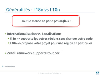 Généralités – I18n vs L10n

                           Tout le monde ne parle pas anglais !



    • Internationalisation vs. Localisation:
         I18n => supporte les autres régions sans changer votre code
         L10n => propose votre projet pour une région en particulier



    • Zend Framework supporte tout ceci


6   Internationalisation




                                       © All rights reserved. Zend Technologies, Inc.
 