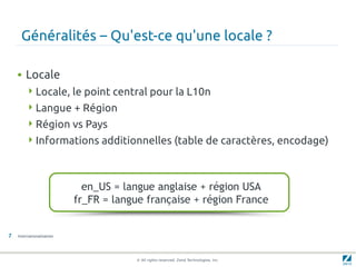 Généralités – Qu'est-ce qu'une locale ?

    • Locale
         Locale, le point central pour la L10n
         Langue + Région
         Région vs Pays
         Informations additionnelles (table de caractères, encodage)




                             en_US = langue anglaise + région USA
                           fr_FR = langue française + région France


7   Internationalisation




                                       © All rights reserved. Zend Technologies, Inc.
 