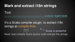 Mark and extract i18n strings
Tool:
https://github.com/xitrum-framework/scala-xgettext
It’s a Scala compiler plugin, to extract i18n
strings at compile time.
↑↑↑
Neat! Just compile Scala source code and get the strings.
Scala is powerful
 