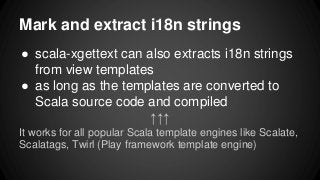 ● scala-xgettext can also extracts i18n strings
from view templates
● as long as the templates are converted to
Scala source code and compiled
↑↑↑
It works for all popular Scala template engines like Scalate,
Scalatags, Twirl (Play framework template engine)
Mark and extract i18n strings
 