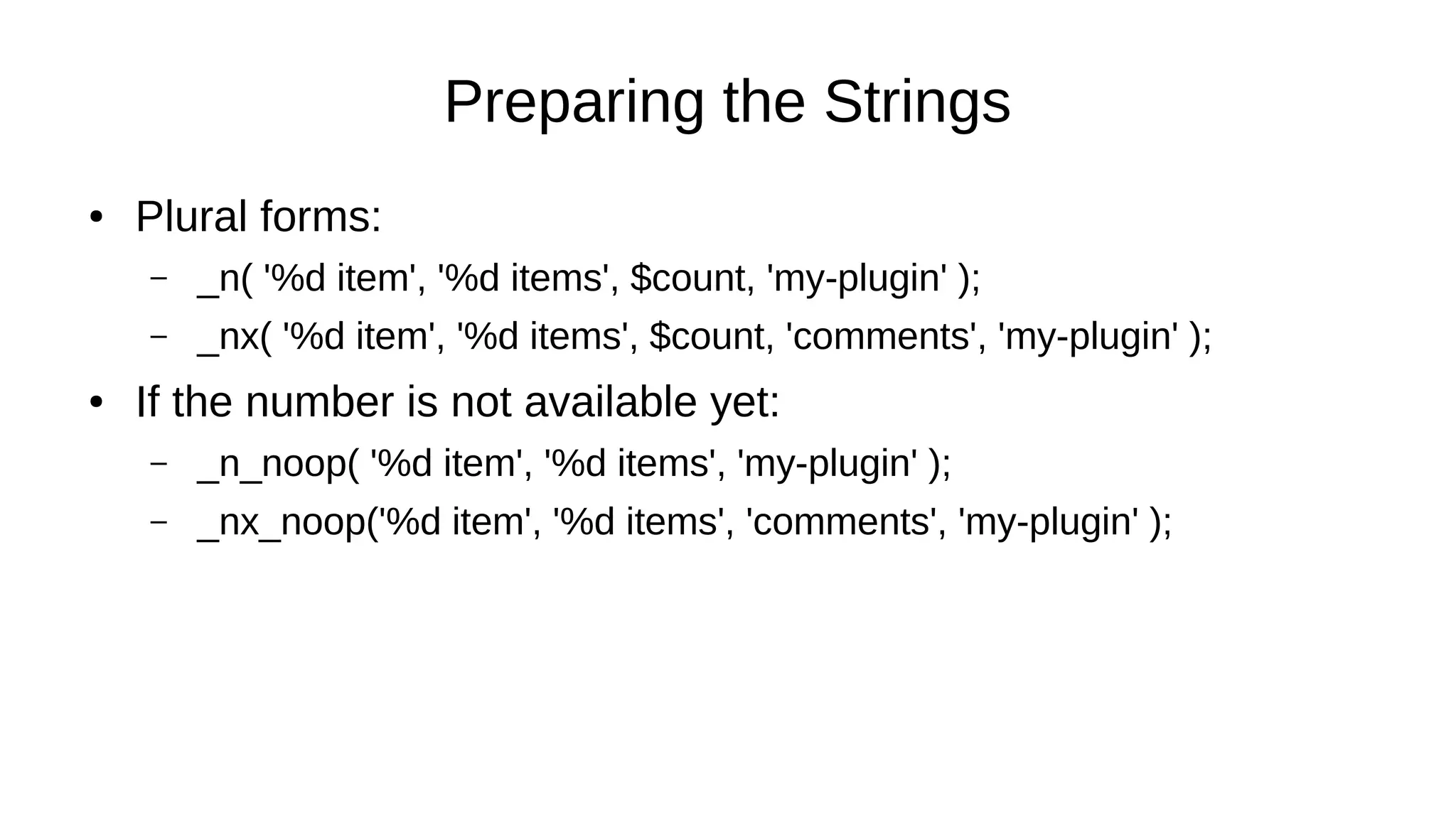 Preparing the Strings
● Plural forms:
– _n( '%d item', '%d items', $count, 'my-plugin' );
– _nx( '%d item', '%d items', $count, 'comments', 'my-plugin' );
● If the number is not available yet:
– _n_noop( '%d item', '%d items', 'my-plugin' );
– _nx_noop('%d item', '%d items', 'comments', 'my-plugin' );
 