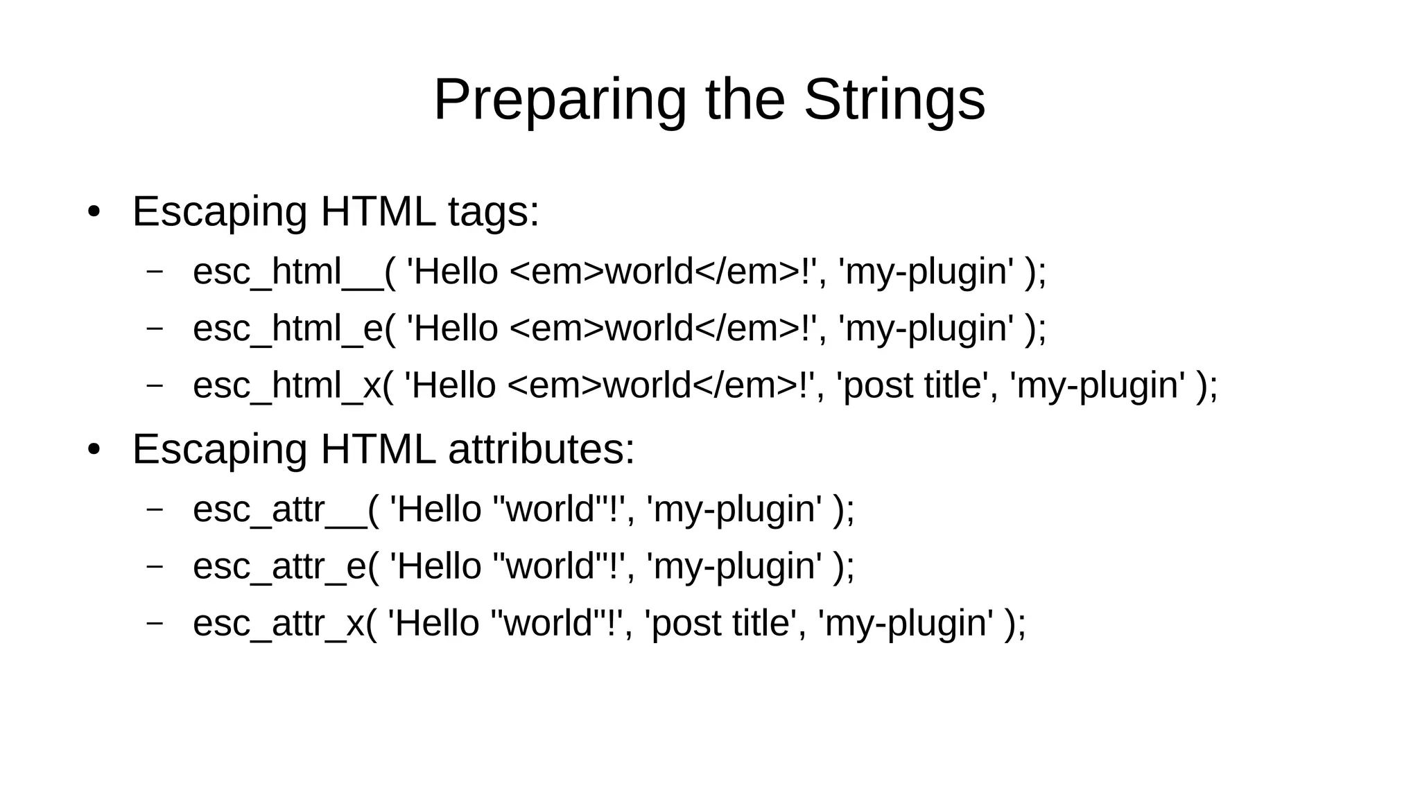 Preparing the Strings
● Escaping HTML tags:
– esc_html__( 'Hello <em>world</em>!', 'my-plugin' );
– esc_html_e( 'Hello <em>world</em>!', 'my-plugin' );
– esc_html_x( 'Hello <em>world</em>!', 'post title', 'my-plugin' );
● Escaping HTML attributes:
– esc_attr__( 'Hello "world"!', 'my-plugin' );
– esc_attr_e( 'Hello "world"!', 'my-plugin' );
– esc_attr_x( 'Hello "world"!', 'post title', 'my-plugin' );
 