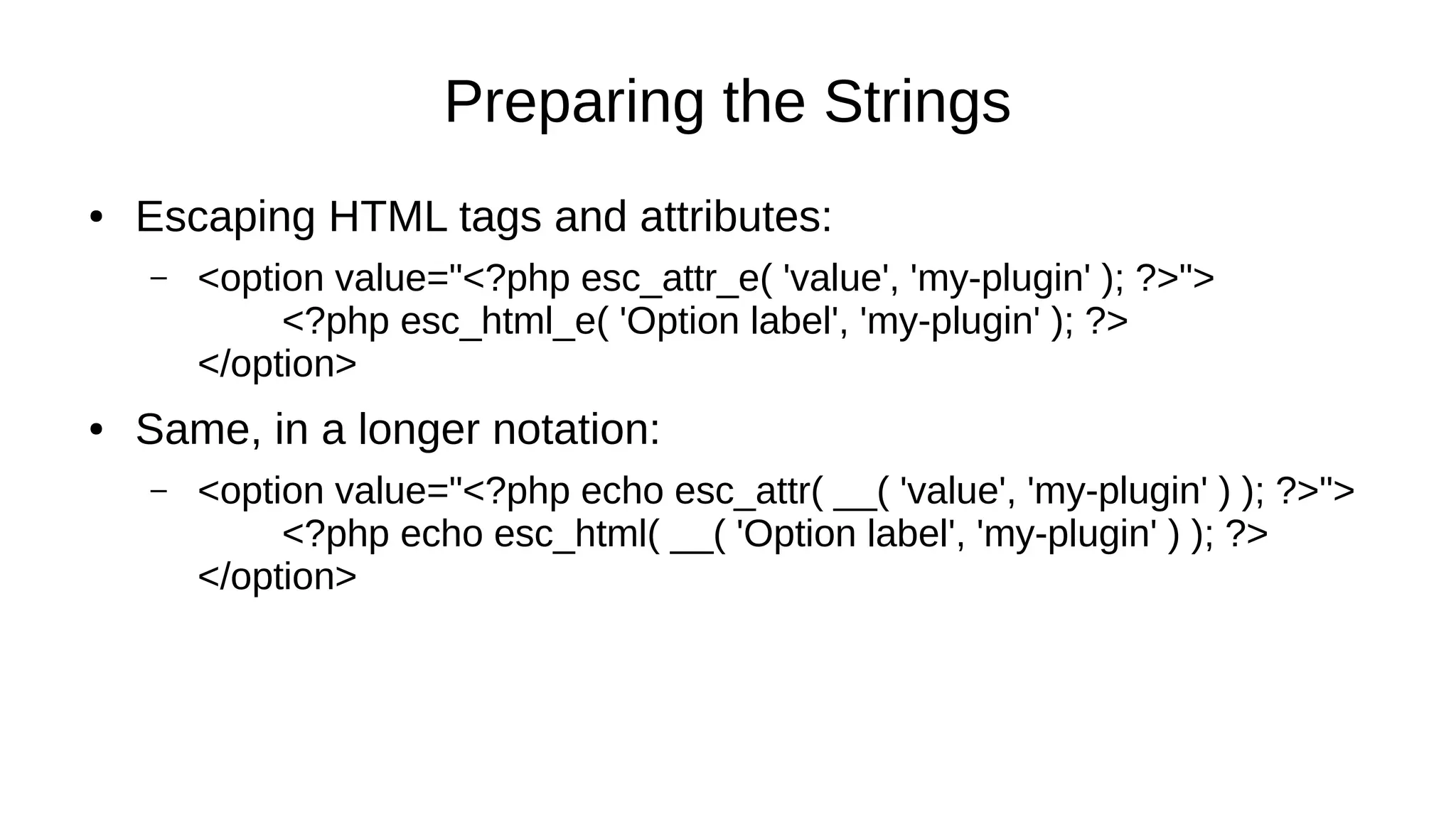 Preparing the Strings
● Escaping HTML tags and attributes:
– <option value="<?php esc_attr_e( 'value', 'my-plugin' ); ?>">
<?php esc_html_e( 'Option label', 'my-plugin' ); ?>
</option>
● Same, in a longer notation:
– <option value="<?php echo esc_attr( __( 'value', 'my-plugin' ) ); ?>">
<?php echo esc_html( __( 'Option label', 'my-plugin' ) ); ?>
</option>
 