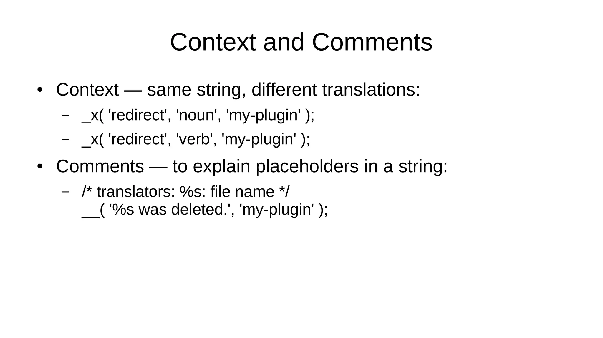 Context and Comments
● Context — same string, different translations:
– _x( 'redirect', 'noun', 'my-plugin' );
– _x( 'redirect', 'verb', 'my-plugin' );
● Comments — to explain placeholders in a string:
– /* translators: %s: file name */
__( '%s was deleted.', 'my-plugin' );
 