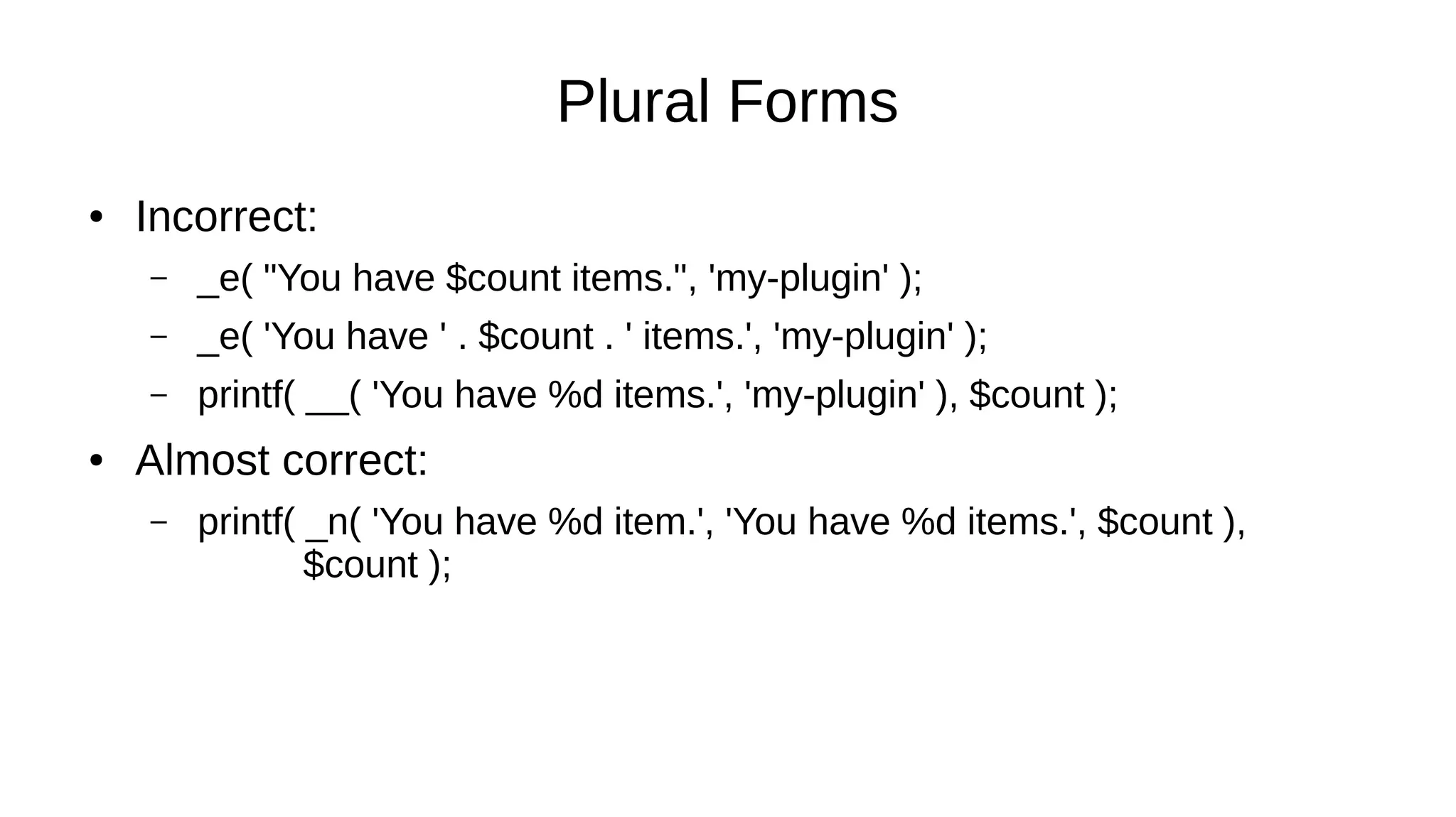 Plural Forms
● Incorrect:
– _e( "You have $count items.", 'my-plugin' );
– _e( 'You have ' . $count . ' items.', 'my-plugin' );
– printf( __( 'You have %d items.', 'my-plugin' ), $count );
● Almost correct:
– printf( _n( 'You have %d item.', 'You have %d items.', $count ),
$count );
 