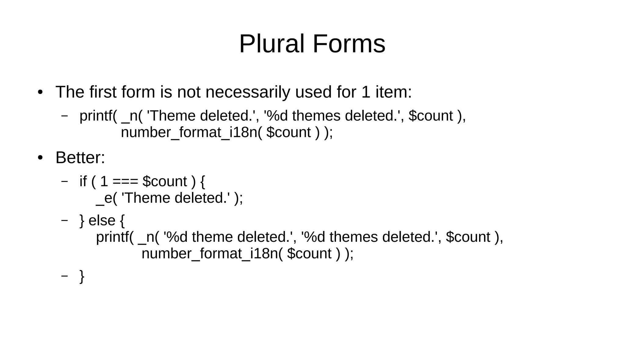 Plural Forms
● The first form is not necessarily used for 1 item:
– printf( _n( 'Theme deleted.', '%d themes deleted.', $count ),
number_format_i18n( $count ) );
● Better:
– if ( 1 === $count ) {
_e( 'Theme deleted.' );
– } else {
printf( _n( '%d theme deleted.', '%d themes deleted.', $count ),
number_format_i18n( $count ) );
– }
 