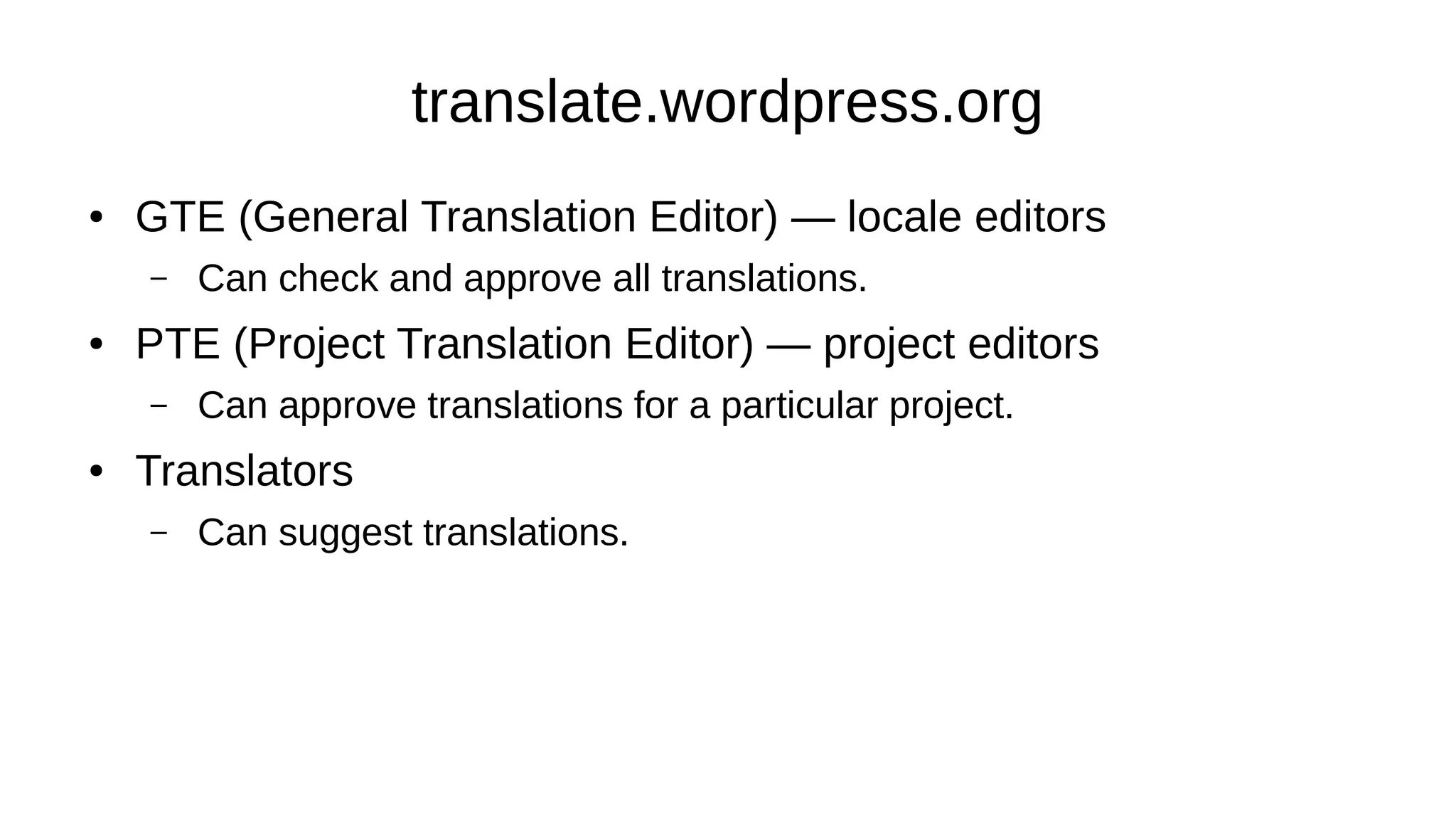 translate.wordpress.org
● GTE (General Translation Editor) — locale editors
– Can check and approve all translations.
● PTE (Project Translation Editor) — project editors
– Can approve translations for a particular project.
● Translators
– Can suggest translations.
 