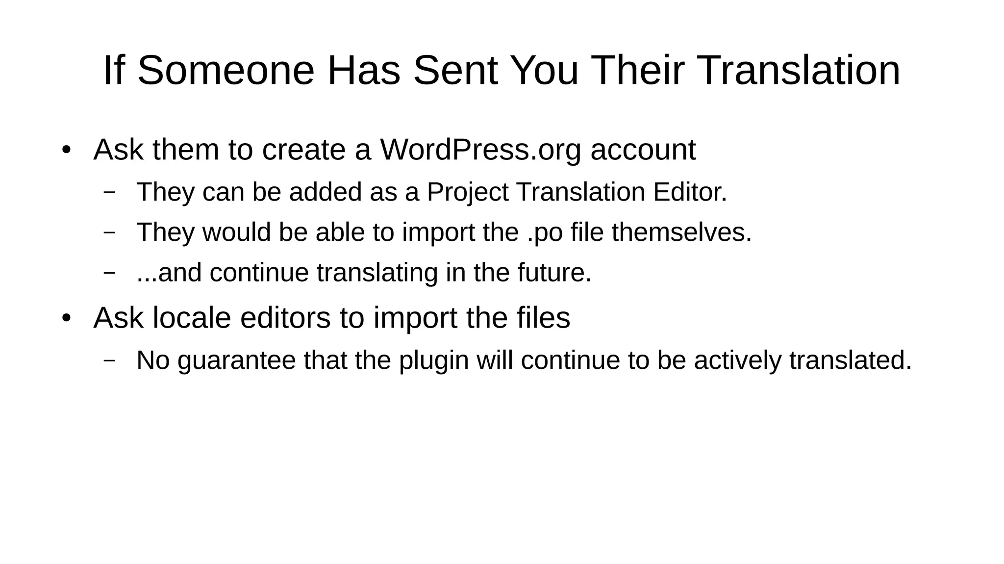 If Someone Has Sent You Their Translation
● Ask them to create a WordPress.org account
– They can be added as a Project Translation Editor.
– They would be able to import the .po file themselves.
– ...and continue translating in the future.
● Ask locale editors to import the files
– No guarantee that the plugin will continue to be actively translated.
 