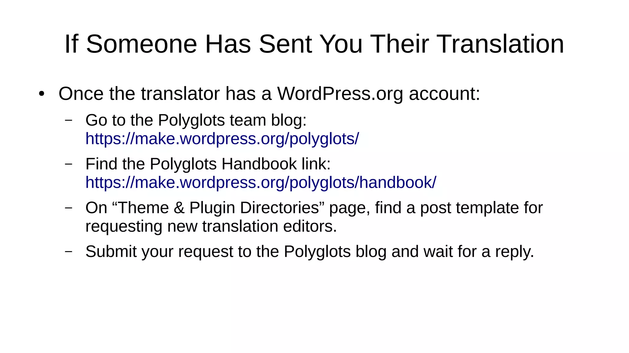 If Someone Has Sent You Their Translation
● Once the translator has a WordPress.org account:
– Go to the Polyglots team blog:
https://make.wordpress.org/polyglots/
– Find the Polyglots Handbook link:
https://make.wordpress.org/polyglots/handbook/
– On “Theme & Plugin Directories” page, find a post template for
requesting new translation editors.
– Submit your request to the Polyglots blog and wait for a reply.
 