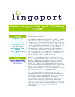 Welcome to Lingoport's February 2012 WorldReady
                  Newsletter


        In this Issue           Dear Friend of Lingoport,
     2012 i18n & L10n
        Conference
                                Last week I attended an IMUG meeting at Twitter's offices
                                in San Francisco which was the final event in a full day of
   Educational Webinars         globalization focus at Twitter. Most striking, when you step
  Intelligent Content 2012      away from the processes and details discussed, was that at
                                Twitter software globalization has rock star status. We can
    GALA 2012 Monaco
                                all learn from a company that embraces globalization and
L10n Strategies for Global E-   makes delivering products that can be gracefully used by
         Business               new customers worldwide when building or supporting a
 Video: Building an i18n &      corporate culture. After all, the ability to reach and interact
         L10n Plan              with people from all manner of places via the Internet is
                                high on the list of top ten coolest things ever.
       Stay in Touch

                                We think it's important to be able to get together and
        Quick Links             discuss our globalization successes, and we're very excited
Lingoport Resource Center       to take the leadership role in putting together our 2012
 Globalyzer Video Tutorial      Internationalization & Localization Conference. We've
     About Lingoport            worked with a team of likeminded supporting companies
                                and individuals to put together a program and training that
                                reflects thought leadership, education, networking
                                opportunities and a bit of fun. You can read more about the
                                conference below and on www.lingoport.com.

                                We're also continuing our webinar series, with two
                                upcoming events. The first is geared toward globalization
                                managers and is titled: Shifting Left. No, we're not talking
                                about politics, but discussing how to build quality
                                internationalization into the localization process, as this is
                                one of the most significant areas to make meaningful
                                improvements to your efforts. Plus you'll get a sneak peek
                                at the very large changes/improvements to how Globalyzer
                                4.0 (in beta now) emphasizes internationalized
                                development.
 