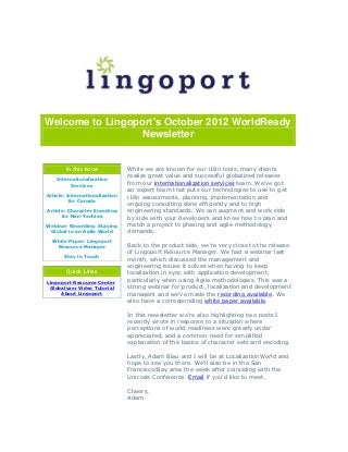 Welcome to Lingoport's October 2012 WorldReady
                 Newsletter


        In this Issue           While we are known for our i18n tools, many clients
                                realize great value and successful globalized releases
    Internationalization
          Services              from our internationalization services team. We’ve got
                                an expert team that puts our technologies to use to get
Article: Internationalization   i18n assessments, planning, implementation and
          for Canada
                                ongoing consulting done efficiently and to high
Article: Character Encoding     engineering standards. We can augment and work side
      for Non-Techies           by side with your developers and know how to plan and
Webinar Recording: Staying      match a project to phasing and agile methodology
 Global in an Agile World       demands.
  White Paper: Lingoport
   Resource Manager             Back to the product side, we’re very close to the release
                                of Lingoport Resource Manager. We had a webinar last
       Stay in Touch
                                month, which discussed the management and
                                engineering issues it solves when having to keep
        Quick Links             localization in sync with application development,
Lingoport Resource Center       particularly when using Agile methodologies. This was a
 Globalyzer Video Tutorial      strong webinar for product, localization and development
     About Lingoport            managers and we’ve made the recording available. We
                                also have a corresponding white paper available.

                                In this newsletter we're also highlighting two posts I
                                recently wrote in response to a situation where
                                perceptions of world readiness were greatly under
                                appreciated, and a common need for simplified
                                explanation of the basics of character sets and encoding.

                                Lastly, Adam Blau and I will be at LocalizationWorld and
                                hope to see you there. We’ll also be in the San
                                Francisco/Bay area the week after coinciding with the
                                Unicode Conference. Email if you’d like to meet.

                                Cheers,
                                Adam
 