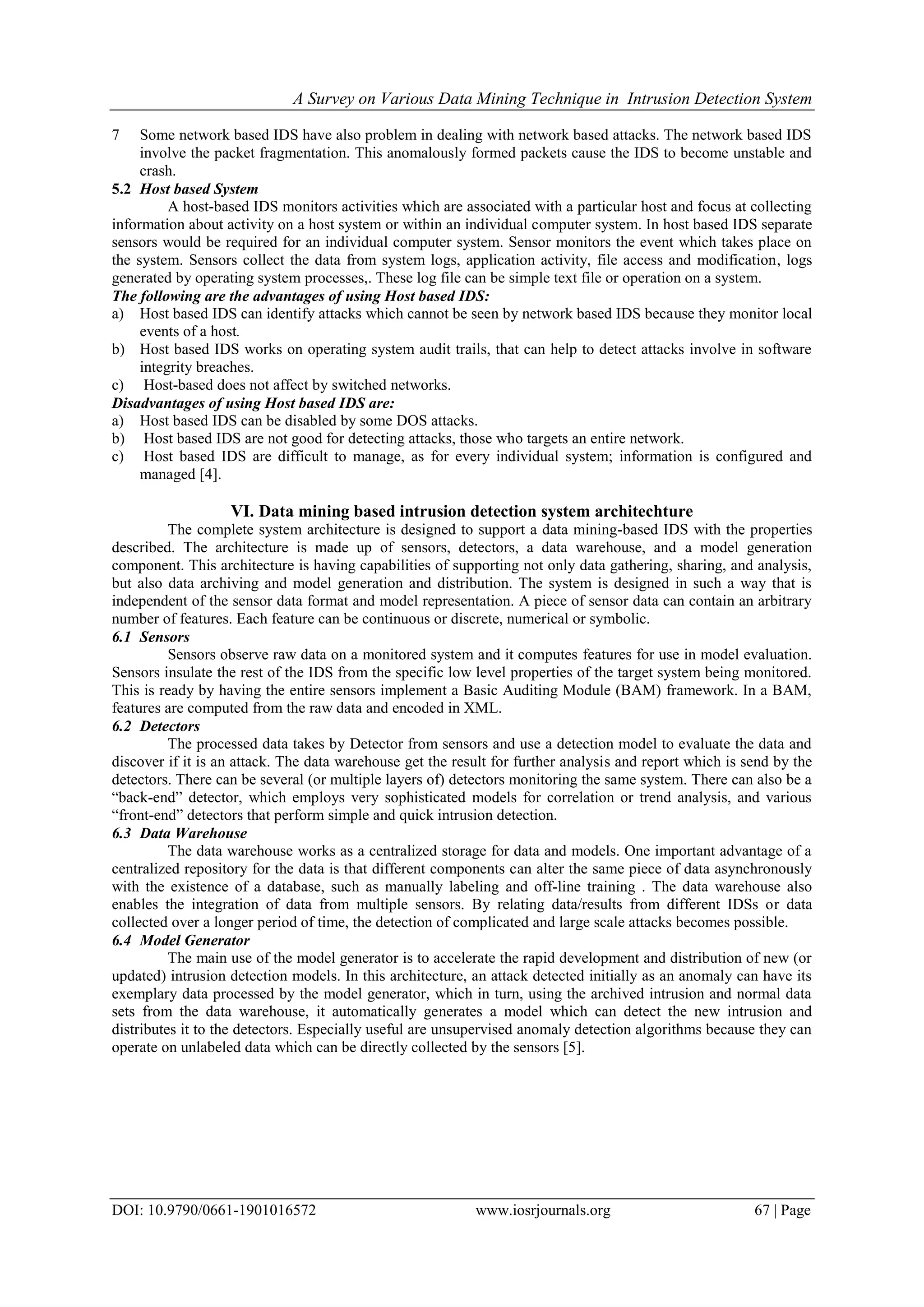 A Survey on Various Data Mining Technique in Intrusion Detection System
DOI: 10.9790/0661-1901016572 www.iosrjournals.org 67 | Page
7 Some network based IDS have also problem in dealing with network based attacks. The network based IDS
involve the packet fragmentation. This anomalously formed packets cause the IDS to become unstable and
crash.
5.2 Host based System
A host-based IDS monitors activities which are associated with a particular host and focus at collecting
information about activity on a host system or within an individual computer system. In host based IDS separate
sensors would be required for an individual computer system. Sensor monitors the event which takes place on
the system. Sensors collect the data from system logs, application activity, file access and modification, logs
generated by operating system processes,. These log file can be simple text file or operation on a system.
The following are the advantages of using Host based IDS:
a) Host based IDS can identify attacks which cannot be seen by network based IDS because they monitor local
events of a host.
b) Host based IDS works on operating system audit trails, that can help to detect attacks involve in software
integrity breaches.
c) Host-based does not affect by switched networks.
Disadvantages of using Host based IDS are:
a) Host based IDS can be disabled by some DOS attacks.
b) Host based IDS are not good for detecting attacks, those who targets an entire network.
c) Host based IDS are difficult to manage, as for every individual system; information is configured and
managed [4].
VI. Data mining based intrusion detection system architechture
The complete system architecture is designed to support a data mining-based IDS with the properties
described. The architecture is made up of sensors, detectors, a data warehouse, and a model generation
component. This architecture is having capabilities of supporting not only data gathering, sharing, and analysis,
but also data archiving and model generation and distribution. The system is designed in such a way that is
independent of the sensor data format and model representation. A piece of sensor data can contain an arbitrary
number of features. Each feature can be continuous or discrete, numerical or symbolic.
6.1 Sensors
Sensors observe raw data on a monitored system and it computes features for use in model evaluation.
Sensors insulate the rest of the IDS from the specific low level properties of the target system being monitored.
This is ready by having the entire sensors implement a Basic Auditing Module (BAM) framework. In a BAM,
features are computed from the raw data and encoded in XML.
6.2 Detectors
The processed data takes by Detector from sensors and use a detection model to evaluate the data and
discover if it is an attack. The data warehouse get the result for further analysis and report which is send by the
detectors. There can be several (or multiple layers of) detectors monitoring the same system. There can also be a
“back-end” detector, which employs very sophisticated models for correlation or trend analysis, and various
“front-end” detectors that perform simple and quick intrusion detection.
6.3 Data Warehouse
The data warehouse works as a centralized storage for data and models. One important advantage of a
centralized repository for the data is that different components can alter the same piece of data asynchronously
with the existence of a database, such as manually labeling and off-line training . The data warehouse also
enables the integration of data from multiple sensors. By relating data/results from different IDSs or data
collected over a longer period of time, the detection of complicated and large scale attacks becomes possible.
6.4 Model Generator
The main use of the model generator is to accelerate the rapid development and distribution of new (or
updated) intrusion detection models. In this architecture, an attack detected initially as an anomaly can have its
exemplary data processed by the model generator, which in turn, using the archived intrusion and normal data
sets from the data warehouse, it automatically generates a model which can detect the new intrusion and
distributes it to the detectors. Especially useful are unsupervised anomaly detection algorithms because they can
operate on unlabeled data which can be directly collected by the sensors [5].
 