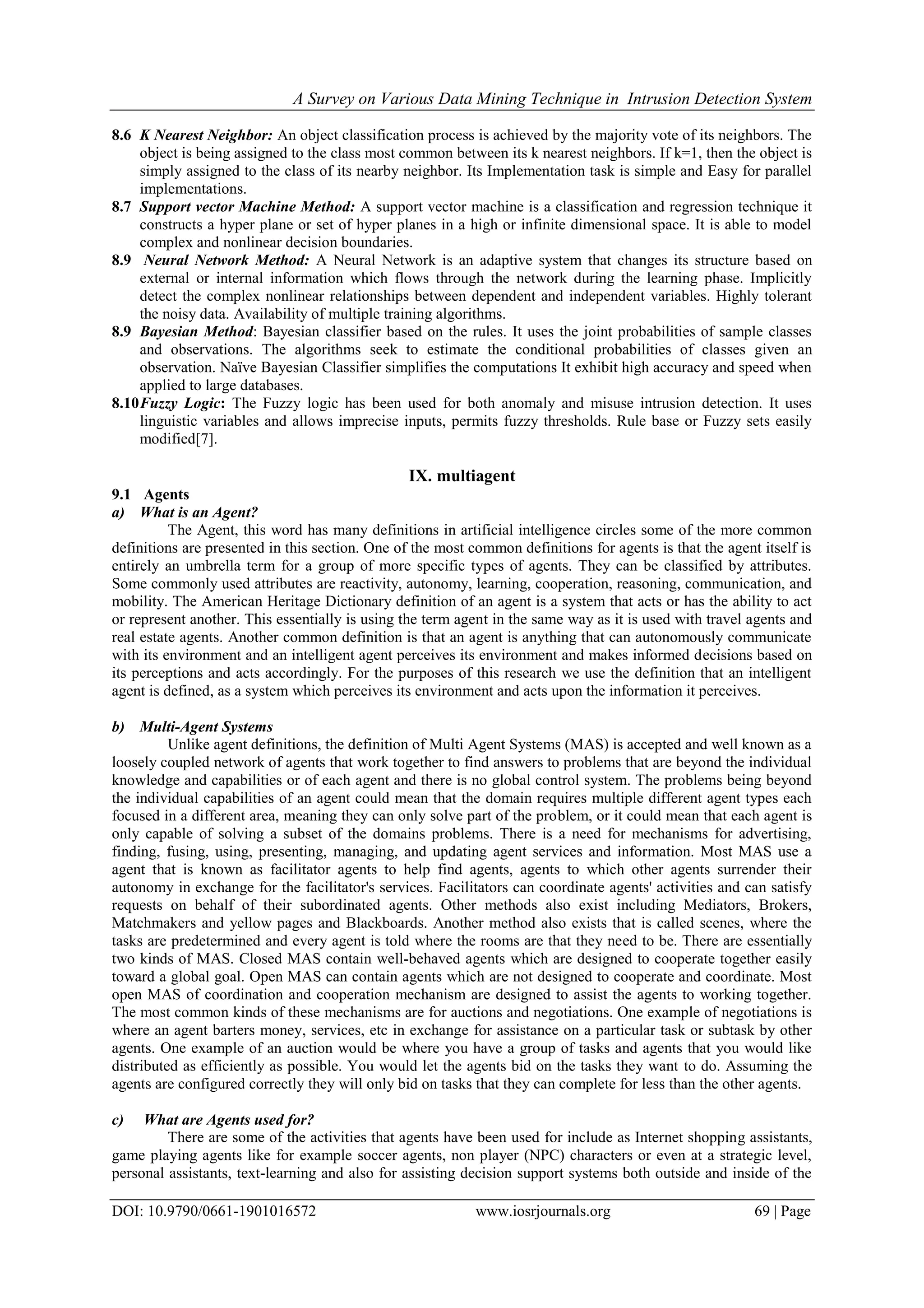 A Survey on Various Data Mining Technique in Intrusion Detection System
DOI: 10.9790/0661-1901016572 www.iosrjournals.org 69 | Page
8.6 K Nearest Neighbor: An object classification process is achieved by the majority vote of its neighbors. The
object is being assigned to the class most common between its k nearest neighbors. If k=1, then the object is
simply assigned to the class of its nearby neighbor. Its Implementation task is simple and Easy for parallel
implementations.
8.7 Support vector Machine Method: A support vector machine is a classification and regression technique it
constructs a hyper plane or set of hyper planes in a high or infinite dimensional space. It is able to model
complex and nonlinear decision boundaries.
8.9 Neural Network Method: A Neural Network is an adaptive system that changes its structure based on
external or internal information which flows through the network during the learning phase. Implicitly
detect the complex nonlinear relationships between dependent and independent variables. Highly tolerant
the noisy data. Availability of multiple training algorithms.
8.9 Bayesian Method: Bayesian classifier based on the rules. It uses the joint probabilities of sample classes
and observations. The algorithms seek to estimate the conditional probabilities of classes given an
observation. Naïve Bayesian Classifier simplifies the computations It exhibit high accuracy and speed when
applied to large databases.
8.10Fuzzy Logic: The Fuzzy logic has been used for both anomaly and misuse intrusion detection. It uses
linguistic variables and allows imprecise inputs, permits fuzzy thresholds. Rule base or Fuzzy sets easily
modified[7].
IX. multiagent
9.1 Agents
a) What is an Agent?
The Agent, this word has many definitions in artificial intelligence circles some of the more common
definitions are presented in this section. One of the most common definitions for agents is that the agent itself is
entirely an umbrella term for a group of more specific types of agents. They can be classified by attributes.
Some commonly used attributes are reactivity, autonomy, learning, cooperation, reasoning, communication, and
mobility. The American Heritage Dictionary definition of an agent is a system that acts or has the ability to act
or represent another. This essentially is using the term agent in the same way as it is used with travel agents and
real estate agents. Another common definition is that an agent is anything that can autonomously communicate
with its environment and an intelligent agent perceives its environment and makes informed decisions based on
its perceptions and acts accordingly. For the purposes of this research we use the definition that an intelligent
agent is defined, as a system which perceives its environment and acts upon the information it perceives.
b) Multi-Agent Systems
Unlike agent definitions, the definition of Multi Agent Systems (MAS) is accepted and well known as a
loosely coupled network of agents that work together to find answers to problems that are beyond the individual
knowledge and capabilities or of each agent and there is no global control system. The problems being beyond
the individual capabilities of an agent could mean that the domain requires multiple different agent types each
focused in a different area, meaning they can only solve part of the problem, or it could mean that each agent is
only capable of solving a subset of the domains problems. There is a need for mechanisms for advertising,
finding, fusing, using, presenting, managing, and updating agent services and information. Most MAS use a
agent that is known as facilitator agents to help find agents, agents to which other agents surrender their
autonomy in exchange for the facilitator's services. Facilitators can coordinate agents' activities and can satisfy
requests on behalf of their subordinated agents. Other methods also exist including Mediators, Brokers,
Matchmakers and yellow pages and Blackboards. Another method also exists that is called scenes, where the
tasks are predetermined and every agent is told where the rooms are that they need to be. There are essentially
two kinds of MAS. Closed MAS contain well-behaved agents which are designed to cooperate together easily
toward a global goal. Open MAS can contain agents which are not designed to cooperate and coordinate. Most
open MAS of coordination and cooperation mechanism are designed to assist the agents to working together.
The most common kinds of these mechanisms are for auctions and negotiations. One example of negotiations is
where an agent barters money, services, etc in exchange for assistance on a particular task or subtask by other
agents. One example of an auction would be where you have a group of tasks and agents that you would like
distributed as efficiently as possible. You would let the agents bid on the tasks they want to do. Assuming the
agents are configured correctly they will only bid on tasks that they can complete for less than the other agents.
c) What are Agents used for?
There are some of the activities that agents have been used for include as Internet shopping assistants,
game playing agents like for example soccer agents, non player (NPC) characters or even at a strategic level,
personal assistants, text-learning and also for assisting decision support systems both outside and inside of the
 